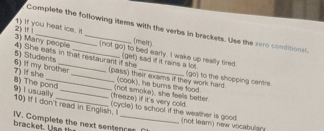 Complete the following items with the verbs in brackets. Use the zero conditional 
2) lfǐ 
1) If you heat ice, it _(melt). 
3) Many people 
(not go) to bed early. I wake up really tired. 
4) She eats in that restaurant if she 
5) Students 
(get) sad if it rains a lot. 
6) If my brother 
7) If she 
_(pass) their exams if they work hard. 
(go) to the shopping centre. 
8) The pond 
(cook), he burns the food. 
9) I usually_ 
(not smoke), she feels better. 
(freeze) if it's very cold. 
10) If I don't read in English, I 
(cycle) to school if the weather is good. 
IV. Complete the next sentences 
(not learn) new vocabulary 
bracket. Use th