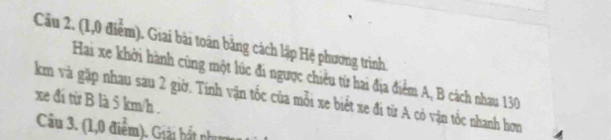 Cầu 2. (1,0 điểm). Giai bài toán bằng cách lập Hệ phương trình. 
Hai xe khởi hành cũng một lúc đi ngược chiều từ hai địa điểm A, B cách nhau 130
km và gặp nhau sau 2 giờ. Tính vận tốc của mỗi xe biết xe đi từ A có vận tốc nhanh hơn 
xe đí từ B là 5 km/h. 
Câu 3. (1,0 điểm). Giải bất nhim