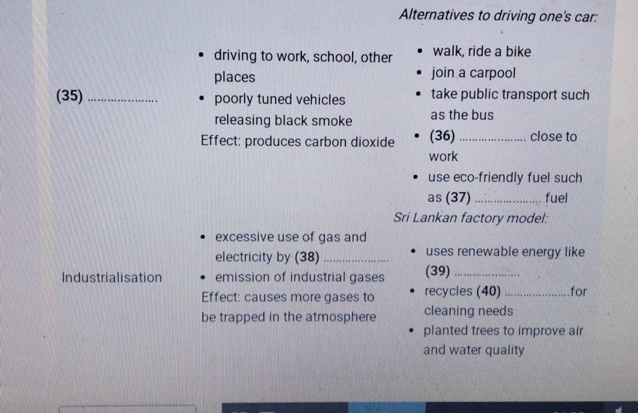 Alternatives to driving one's car: 
driving to work, school, other walk, ride a bike 
places join a carpool 
(35) _poorly tuned vehicles 
take public transport such 
releasing black smoke 
as the bus 
Effect: produces carbon dioxide (36) _close to 
work 
use eco-friendly fuel such 
as (37) _fuel 
Sri Lankan factory model: 
excessive use of gas and 
electricity by (38)_ 
uses renewable energy like 
Industrialisation emission of industrial gases (39)_ 
Effect: causes more gases to recycles (40) _for 
be trapped in the atmosphere cleaning needs 
planted trees to improve air 
and water quality