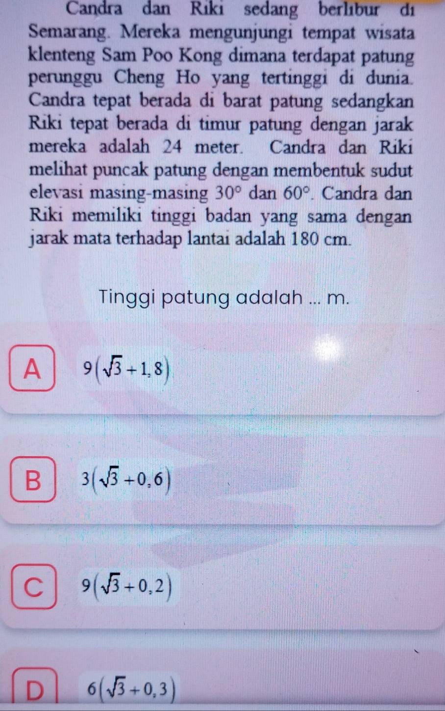 Candra dan Riki sedang berlıbur di
Semarang. Mereka mengunjungi tempat wisata
klenteng Sam Poo Kong dimana terdapat patung
perunggu Cheng Ho yang tertinggi di dunia.
Candra tepat berada di barat patung sedangkan
Riki tepat berada di timur patung dengan jarak
mereka adalah 24 meter. Candra dan Riki
melihat puncak patung dengan membentuk sudut
elevasi masing-masing 30° dan 60°. Candra dan
Riki memiliki tinggi badan yang sama dengan
jarak mata terhadap lantai adalah 180 cm.
Tinggi patung adalah ... m.
A 9(sqrt(3)+1,8)
B 3(sqrt(3)+0,6)
C 9(sqrt(3)+0,2)
D 6(sqrt(3)+0,3)