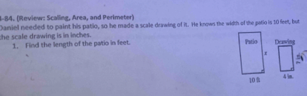 1-84. (Review: Scaling, Area, and Perimeter) 
Daniel needed to paint his patio, so he made a scale drawing of it. He knows the width of the patio is 10 feet, but 
the scale drawing is in inches. 
1. Find the length of the patio in feet.