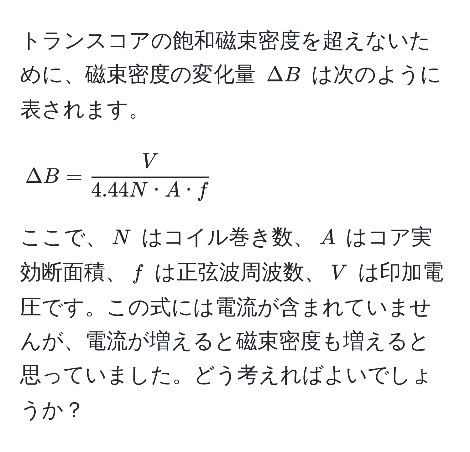 トランスコアの飽和磁束密度を超えないために、磁束密度の変化量 $Delta B$ は次のように表されます。  
[
Delta B =  V/4.44N · A · f 
]  
ここで、$N$ はコイル巻き数、$A$ はコア実効断面積、$f$ は正弦波周波数、$V$ は印加電圧です。この式には電流が含まれていませんが、電流が増えると磁束密度も増えると思っていました。どう考えればよいでしょうか？