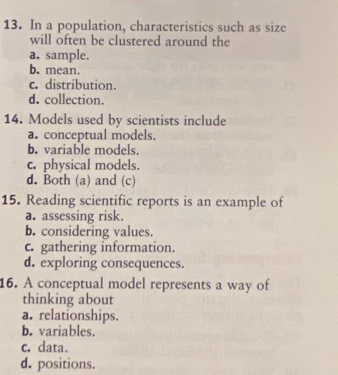 In a population, characteristics such as size
will often be clustered around the
a. sample.
b. mean.
c. distribution.
d. collection.
14. Models used by scientists include
a. conceptual models.
b. variable models.
c. physical models.
d. Both (a) and (c)
15. Reading scientific reports is an example of
a. assessing risk.
b. considering values.
c. gathering information.
d. exploring consequences.
16. A conceptual model represents a way of
thinking about
a. relationships.
b. variables.
c. data.
d. positions.