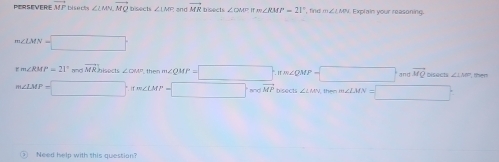 PERSEVERE vector MP Disec ∠ LMN, vector MQ Disects ∠ LMC and vector MR ∠ GAM=∠ RMF-21 m∠ LMN Explain your reasoning.
m∠ LMN=□
∠ RMP=21° -|vector MR| sects ∠ DOB= then m∠ QMP=□ nm∠ QMP=□ and vector MQ bisects ∠ LNP then
m∠ LMP=□ · ifm∠ LMP=□ · mwidehat MP| bisects ∠ LMN the m∠ LMN=□°
Need help with this question?