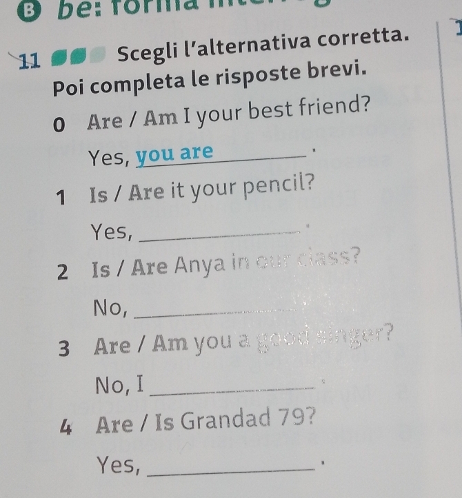 bể: forma m 
11 
Scegli l’alternativa corretta. 1 
Poi completa le risposte brevi. 
0 Are / Am I your best friend? 
Yes, you are_ 
1 Is / Are it your pencil? 
Yes,_ 
。 
2 Is / Are Anya in our class? 
No,_ 
3 Are / Am you a good singer? 
No, I_ ς 
4 Are / Is Grandad 79? 
Yes,_ 
、