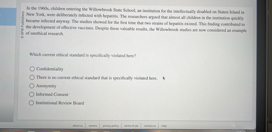 In the 1960s, children entering the Willowbrook State School, an institution for the intellectually disabled on Staten Island in
New York, were deliberately infected with hepatitis. The researchers argued that almost all children in the institution quickly
became infected anyway. The studies showed for the first time that two strains of hepatitis existed. This finding contributed to
the development of effective vaccines. Despite these valuable results, the Willowbrook studies are now considered an example
of unethical research.
Which current ethical standard is specifically violated here?
Confidentiality
There is no current ethical standard that is specifically violated here.
Anonymity
Informed Consent
Institutional Review Board
about us careers privacy policy terms of use contact us help