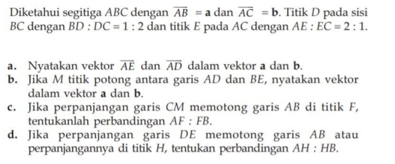 Diketahui segitiga ABC dengan overline AB=a dan overline AC=b. Titik D pada sisi
BC dengan BD:DC=1:2 dan titik E pada AC dengan AE:EC=2:1. 
a. Nyatakan vektor overline AE dan overline AD dalam vektor a dan b. 
b. Jika M titik potong antara garis AD dan BE, nyatakan vektor 
dalam vektor a dan b. 
c. Jika perpanjangan garis CM memotong garis AB di titik F, 
tentukanlah perbandingan AF:FB. 
d. Jika perpanjangan garis DE memotong garis AB atau 
perpanjangannya di titik H, tentukan perbandingan / AH:HB.