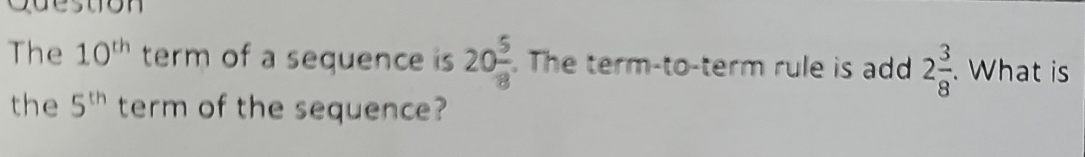 Cuestion 
The 10^(th) term of a sequence is 20 5/8 . The term-to-term rule is add 2 3/8 . What is 
the 5^(th) term of the sequence?