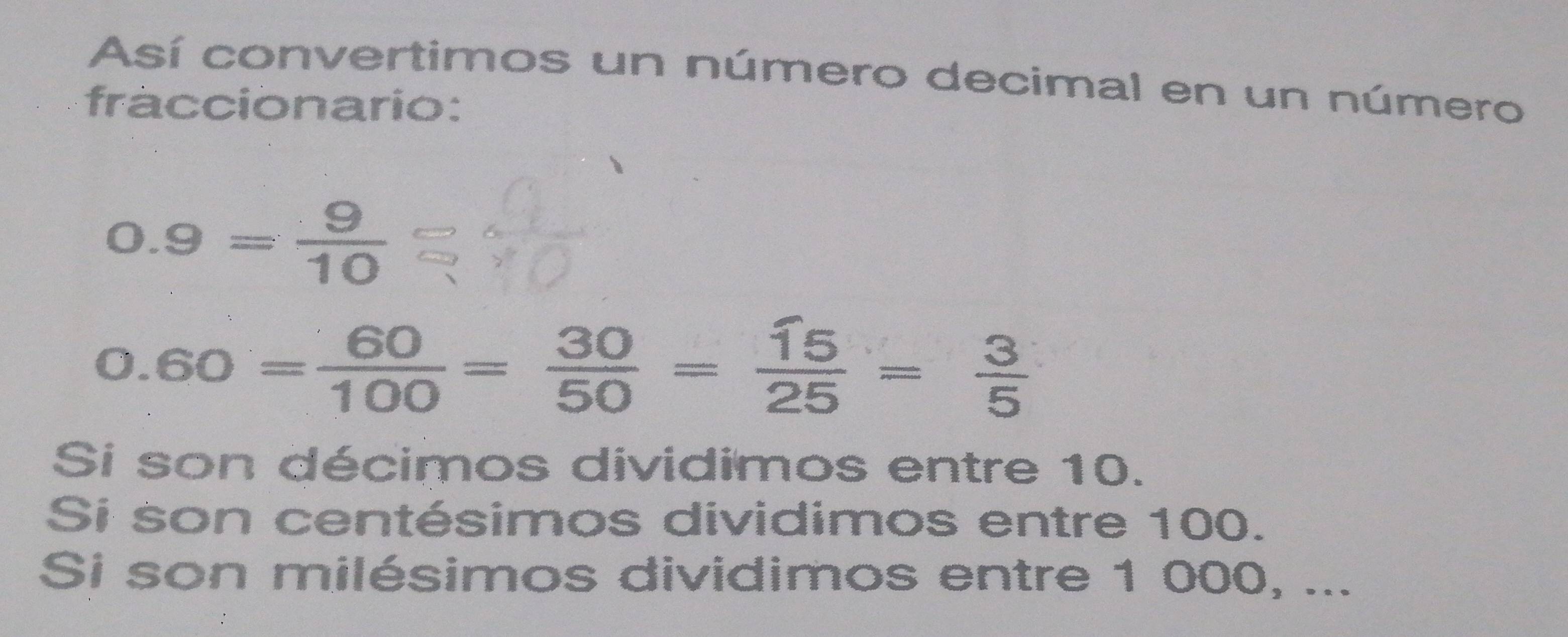 Así convertimos un número decimal en un número
fraccionario:
0.9= 9/10 
0.60= 60/100 = 30/50 = 15/25 = 3/5 
Si son décimos dividimos entre 10.
Si son centésimos dividimos entre 100.
Si son milésimos dividimos entre 1 000, ...