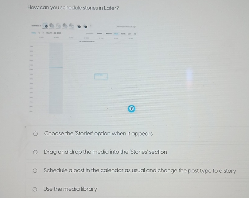 How can you schedule stories in Later?
Bilhedile to
( N 0 - 21, 201
, ,
___
?
Choose the ‘Stories’ option when it appears
Drag and drop the media into the ‘Stories’ section
Schedule a post in the calendar as usual and change the post type to a story
Use the media library