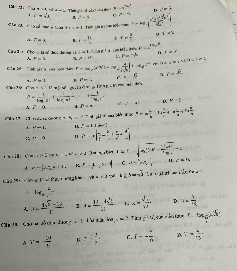 Cho a>0 và a!= 1. Tính giá trị của biều thức P=a^(log _sqrt(a))3. D. P=3.
A. P=sqrt(3). B. P=6. C. P=9.
Câu 23: Cho số thực a thỏa 0. Tính giá trị của biều thức T=log _a( a^2sqrt[3](a^2)sqrt[5](a^4)/sqrt[15](a^7) )·
A. T=3. B. T= 12/5 · C. T= 9/5 · D. T=2.
Câu 24: Cho a là số thực dương và a!= 1. Tính giá trị của biểu thức P=a^(4log _a^2)sqrt(5). P=5^7.
A. P=5. B. P=5^(14). C. P=7sqrt(5). D.
Câu 25: Tính giá trị của biểu thức P=log _a^2(a^(10)b^2)+log _sqrt(a)( a/sqrt(b) )+log _sqrt[3](b)b^(-2) với 0 và 0
A. P=2. B. P=1. C. P=sqrt(3). D. P=sqrt(2).
Câu 26: Cho n>1 là một số nguyên dương. Tính giá trị của biểu thức
P=frac 1log _2n!+frac 1log _3n!+·s ·s +frac 1log _nn!·
A. P=0. B. P=n. C. P=n!. D. P=1.
Câu 27: Cho các số dương a, b, c, d. Tính giá trị của biểu thức P=ln  a/b +ln  b/c +ln  c/d +ln  d/a ·
A. P=1.
B. P=ln (abcd).
C. P=0. D. P=ln ( a/b + b/c + c/d + d/a ).
Câu 28: Cho a>0 và a!= 1 và b>0.  Rút gọn biểu thức P=sqrt (log _a)^2(ab)- 2log b/log a -1
A. P=|log _ab+1|. B. P=|log _ab-1|. C. P=|log _ab|. D. P=0.
Câu 29: Cho a là số thực dương khác 1 và b>0 thỏa log _ab=sqrt(3). Tính giá trị của biểu thức
A=log _ab^2 a/b^2 ·
A. A= (4sqrt(3)-13)/11 . B. A= (13-4sqrt(3))/11 · C. A= sqrt(3)/12 · D. A= 1/12 ·
Câu 30: Cho hai số thực dương a, b thỏa mãn log _ab=2. Tính giá trị của biểu thức T=log _ sqrt(a)/b (asqrt[3](b)).
A. T=- 10/9 · B. T= 2/3 · C. T=- 2/9 · D. T= 2/15 ·