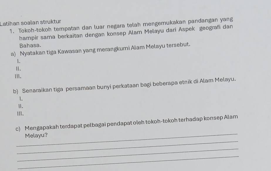 Latihan soalan struktur 
1. Tokoh-tokoh tempatan dan luar negara telah mengemukakan pandangan yang 
hampir sama berkaitan dengan konsep Alam Melayu dari Aspek geografi dan 
Bahasa. 
a) Nyatakan tiga Kawasan yang merangkumi Alam Melayu tersebut. 
1. 
Ⅱ. 
ⅢI. 
b) Senaraikan tiga persamaan bunyi perkataan bagi beberapa etnik di Alam Melayu. 
1. 
Ⅱ. 
II. 
_ 
c) Mengapakah terdapat pelbagai pendapat oleh tokoh-tokoh terhadap konsep Alam 
_ 
Melayu? 
_ 
_