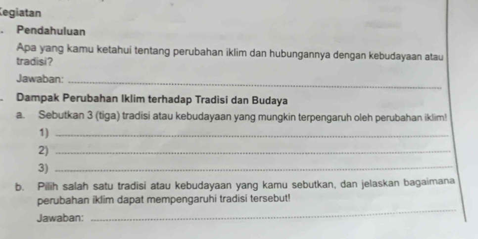 legiatan 
. Pendahuluan 
Apa yang kamu ketahui tentang perubahan iklim dan hubungannya dengan kebudayaan atau 
tradisi? 
Jawaban:_ 
Dampak Perubahan Iklim terhadap Tradisi dan Budaya 
a. Sebutkan 3 (tiga) tradisi atau kebudayaan yang mungkin terpengaruh oleh perubahan iklim! 
1)_ 
2)_ 
3)_ 
b. Pilih salah satu tradisi atau kebudayaan yang kamu sebutkan, dan jelaskan bagaimana 
perubahan iklim dapat mempengaruhi tradisi tersebut! 
Jawaban: 
_