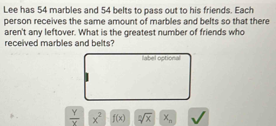 Lee has 54 marbles and 54 belts to pass out to his friends. Each 
person receives the same amount of marbles and belts so that there 
aren't any leftover. What is the greatest number of friends who 
received marbles and belts? 
label optional
 Y/X  x^2 f(x) sqrt[n](x) X_n