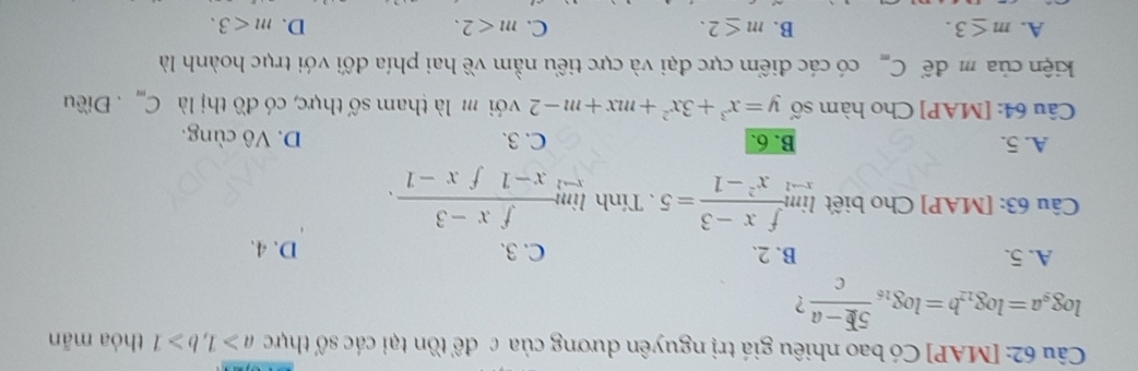 [MAP] Có bao nhiêu giá trị nguyên dương của c để tồn tại các số thực a≥slant 1, b≥slant 1 thỏa mãn
log _9a=log _12b=log _16 (5E-a)/c  ?
A. 5. B. 2. C. 3. D. 4.
Câu 63: [MAP] Cho biết limlimits _xto 1 (fx-3)/x^2-1 =5. Tính limlimits _xto 1 (fx-3)/x-1fx-1 .
A. 5. B. 6. C. 3. D. Vô cùng.
Câu 64: [MAP] Cho hàm số y=x^3+3x^2+mx+m-2 với m là tham số thực, có đồ thị là C_m. Điều
kiện của m để C_m có các điểm cực đại và cực tiểu nằm về hai phía đối với trục hoành là
A. m≤ 3. B. m≤ 2. C. m<2</tex>. D. m<3</tex>.