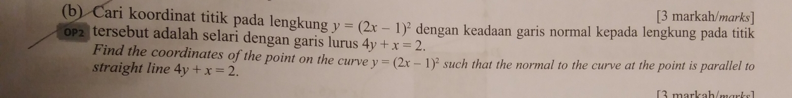 [3 markah/marks] 
(b) Cari koordinat titik pada lengkung y=(2x-1)^2 dengan keadaan garis normal kepada lengkung pada titik 
0p2|tersebut adalah selari dengan garis lurus 4y+x=2. 
Find the coordinates of the point on the curve y=(2x-1)^2 such that the normal to the curve at the point is parallel to 
straight line 4y+x=2. 
3 markah/mɑrks]