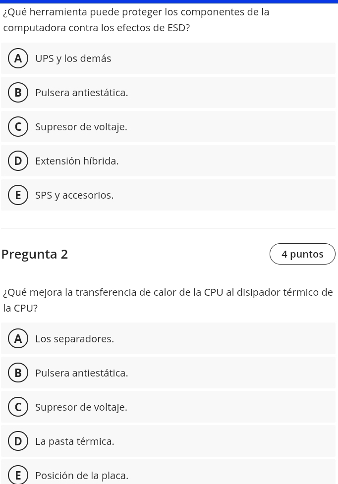 ¿Qué herramienta puede proteger los componentes de la
computadora contra los efectos de ESD?
A )UPS y los demás
B  Pulsera antiestática.
C  Supresor de voltaje.
D Extensión híbrida.
E SPS y accesorios.
Pregunta 2 4 puntos
¿Qué mejora la transferencia de calor de la CPU al disipador térmico de
la CPU?
ALos separadores.
B  Pulsera antiestática.
C  Supresor de voltaje.
D  La pasta térmica.
E  Posición de la placa.