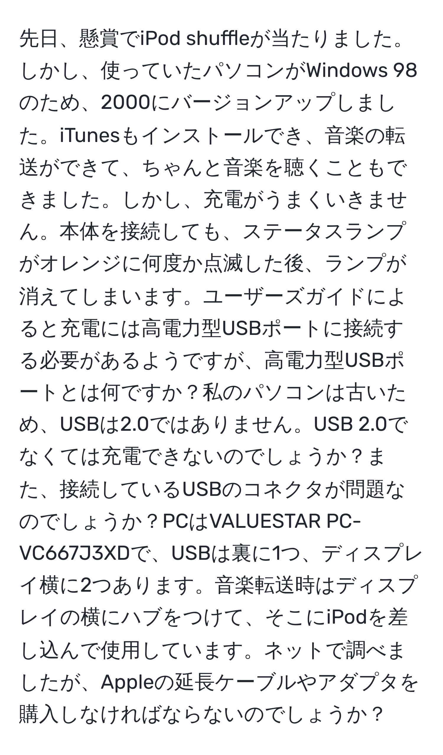 先日、懸賞でiPod shuffleが当たりました。しかし、使っていたパソコンがWindows 98のため、2000にバージョンアップしました。iTunesもインストールでき、音楽の転送ができて、ちゃんと音楽を聴くこともできました。しかし、充電がうまくいきません。本体を接続しても、ステータスランプがオレンジに何度か点滅した後、ランプが消えてしまいます。ユーザーズガイドによると充電には高電力型USBポートに接続する必要があるようですが、高電力型USBポートとは何ですか？私のパソコンは古いため、USBは2.0ではありません。USB 2.0でなくては充電できないのでしょうか？また、接続しているUSBのコネクタが問題なのでしょうか？PCはVALUESTAR PC-VC667J3XDで、USBは裏に1つ、ディスプレイ横に2つあります。音楽転送時はディスプレイの横にハブをつけて、そこにiPodを差し込んで使用しています。ネットで調べましたが、Appleの延長ケーブルやアダプタを購入しなければならないのでしょうか？