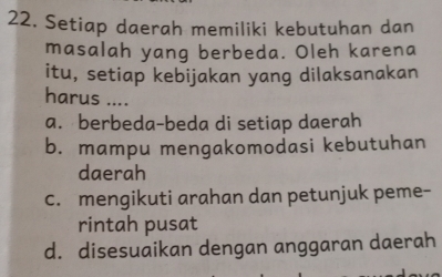 Setiap daerah memiliki kebutuhan dan
masalah yang berbeda. Oleh karena
itu, setiap kebijakan yang dilaksanakan
harus ....
a. berbeda-beda di setiap daerah
b. mampu mengakomodasi kebutuhan
daerah
c. mengikuti arahan dan petunjuk peme-
rintah pusat
d. disesuaikan dengan anggaran daerah