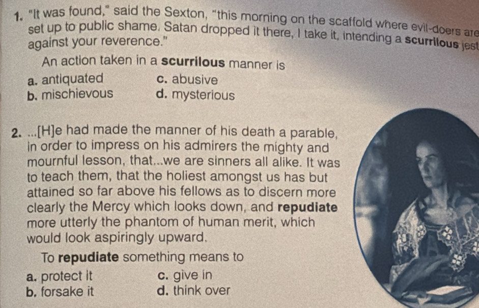 "It was found," said the Sexton, “this morning on the scaffold where evil-doers are
set up to public shame. Satan dropped it there, I take it, intending a scurrilous jest
against your reverence."
An action taken in a scurrilous manner is
a. antiquated c. abusive
b. mischievous d. mysterious
2. ...[H]e had made the manner of his death a parable,
in order to impress on his admirers the mighty and
mournful lesson, that...we are sinners all alike. It was
to teach them, that the holiest amongst us has but
attained so far above his fellows as to discern more
clearly the Mercy which looks down, and repudiate
more utterly the phantom of human merit, which
would look aspiringly upward.
To repudiate something means to
a. protect it c. give in
b. forsake it d. think over