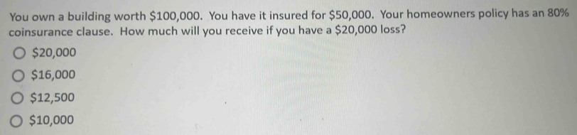 You own a building worth $100,000. You have it insured for $50,000. Your homeowners policy has an 80%
coinsurance clause. How much will you receive if you have a $20,000 loss?
$20,000
$16,000
$12,500
$10,000