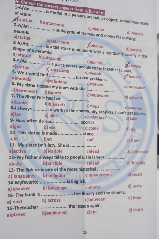 A- Choose the correct answer from a, b, c or d:
1-A/An.
of stone. is model of a person, animal, or object, sometimes made
2-A/An_
) statue b)catacombs c)obelisk d) temple
people. is underground tunnels and rooms for burying
a)statue b)catacomb obelisk d)temple
3-A/An. _is a tall stone monument with a top that is usually in the
shape of a pyramid.
a) statue b)catacomb c)obelisk oftemple
4-A/An_ is a place where people come together to pray.
a)statue b) catacomb c)obelisk dtemple
5- We should find _for our problems.
a)models b)solutions c)stations d) resolution
6- My sister helped my mum with the
a)homework b)sports c)housework d) network
7- The River Nile has two_
a)banks b)blankets c)stops d)beaches
8-I always _to work in the community projects. I don't get money.
a)fan b) bike c)volunteer
9- How often do you_ sports? d) lake
a)get b) eat c)come d) do
10- This statue is made _stone.
a)in b)at c)of d) from
11- My sister isn't lazy. She is_
a)active b)terrible c)dead d) unfriendly
12- My father always talks to people. He is very_
a)ugly b)terrible c)dead d) friendly
13- The Sphinx is one of the most historical_
a) languages b) religions c)monuments d) smart
14-Myfavorite _is English.
a) speaker b) language c)model d) party
15- The bank is _the library and the cinema.
a) next b) across c)between d) from
16-Theteacher _the lesson again.
a)played b)explained c)ate d) drank
16