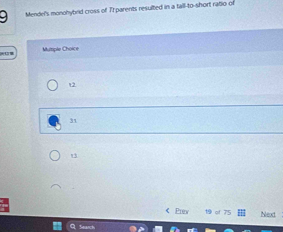 Mendel's monohybrid cross of Tr parents resulted in a tall-to-short ratio of
Multiple Choice
t2
31
13
Prev 19 of 75 Next
Search