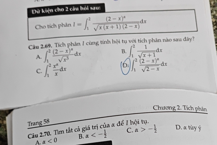 Dữ kiện cho 2 câu hỏi sau:
Cho tích phân I=∈t _1^(2frac (2-x)^alpha)sqrt(x(x+1)(2-x))dx
Câu 2.69. Tích phân I cùng tính hội tụ với tích phân nào sau đây?
A. ∈t _1^(2frac (2-x)^a)sqrt(x^3)dx B. ∈t _1^(2frac 1)sqrt(x+1)dx
C. ∈t _1^(2frac x^4)xdx
D ∈t _1^(2frac (2-x)^alpha)sqrt(2-x)dx
Chương 2. Tích phân
Trang 58
Câu 2.70. Tìm tất cả giá trị của α để I h C. alpha >- 1/2  D. α tùy ý
A. alpha <0</tex> B. alpha <- 1/2 