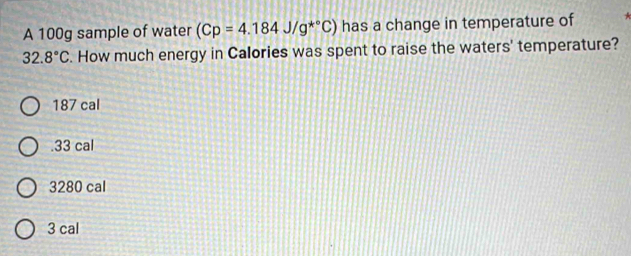 A 100g sample of water (Cp=4.184J/g^(*^circ)C) has a change in temperature of
32.8°C. How much energy in Calories was spent to raise the waters' temperature?
187 cal . 33 cal
3280 cal
3 cal