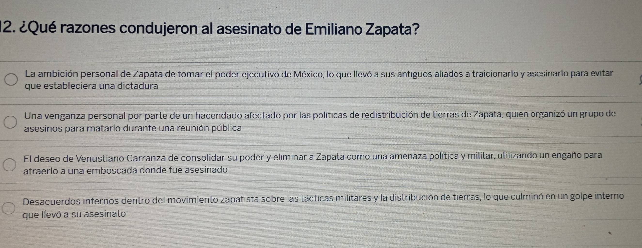 ¿Qué razones condujeron al asesinato de Emiliano Zapata?
La ambición personal de Zapata de tomar el poder ejecutivó de México, lo que llevó a sus antiguos aliados a traicionarlo y asesinarlo para evitar
que estableciera una dictadura
Una venganza personal por parte de un hacendado afectado por las políticas de redistribución de tierras de Zapata, quien organizó un grupo de
asesinos para matarlo durante una reunión pública
El deseo de Venustiano Carranza de consolidar su poder y eliminar a Zapata como una amenaza política y militar, utilizando un engaño para
atraerlo a una emboscada donde fue asesinado
Desacuerdos internos dentro del movimiento zapatista sobre las tácticas militares y la distribución de tierras, lo que culminó en un golpe interno
que llevó a su asesinato