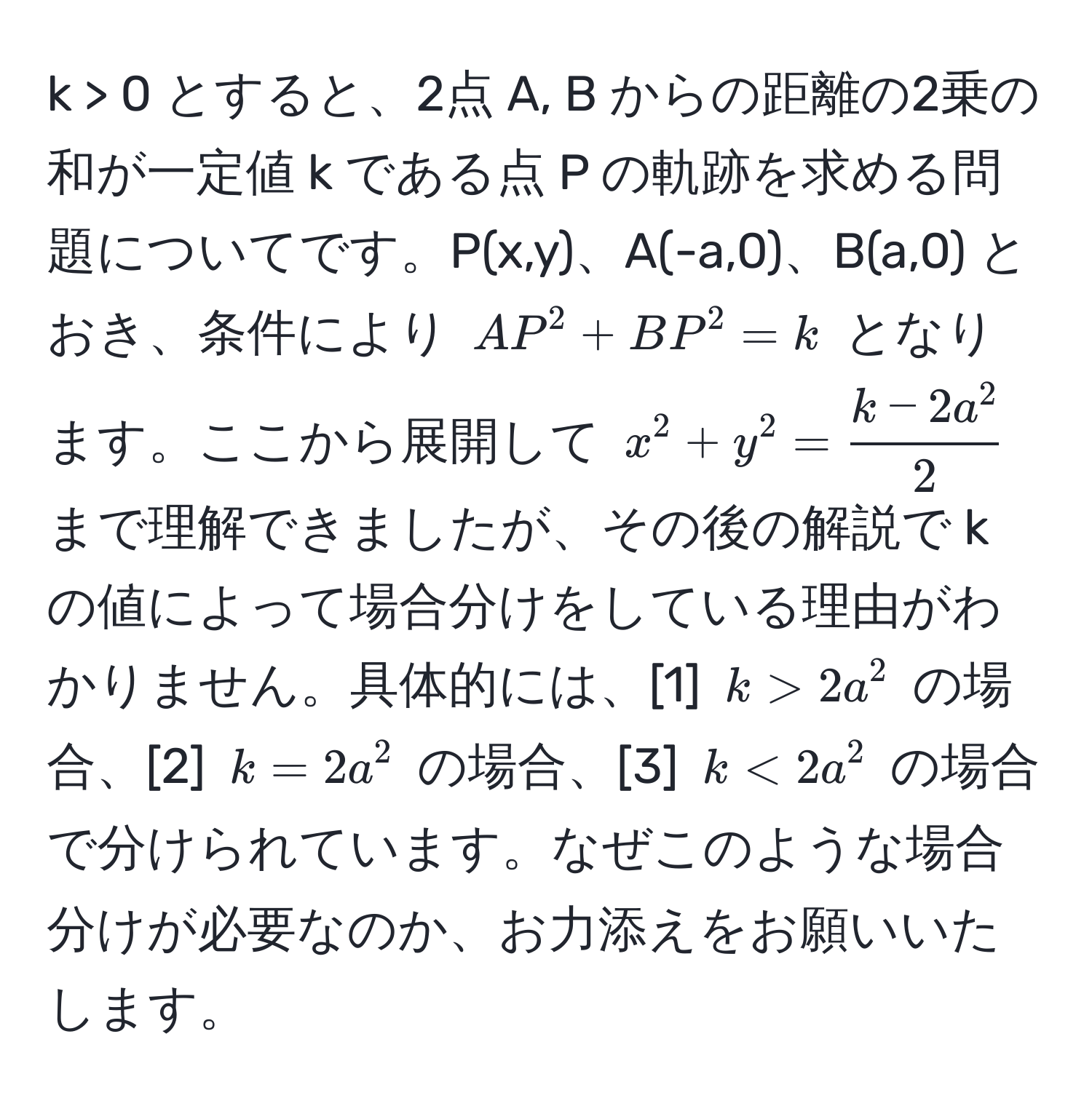 > 0 とすると、2点 A, B からの距離の2乗の和が一定値 k である点 P の軌跡を求める問題についてです。P(x,y)、A(-a,0)、B(a,0) とおき、条件により $AP^(2 + BP^2 = k$ となります。ここから展開して $x^2 + y^2 = frack - 2a^2)2$ まで理解できましたが、その後の解説で k の値によって場合分けをしている理由がわかりません。具体的には、[1] $k > 2a^2$ の場合、[2] $k = 2a^2$ の場合、[3] $k < 2a^2$ の場合で分けられています。なぜこのような場合分けが必要なのか、お力添えをお願いいたします。