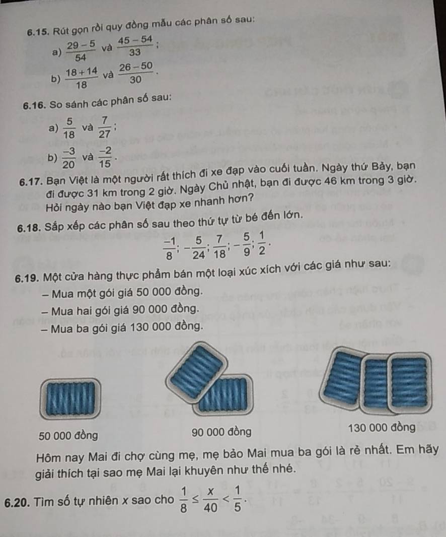 Rút gọn rồi quy đồng mẫu các phân số sau: 
a)  (29-5)/54  và  (45-54)/33 
b)  (18+14)/18  và  (26-50)/30 . 
6.16. So sánh các phân số sau: 
a)  5/18  và  7/27  : 
b)  (-3)/20  và  (-2)/15 . 
6.17. Bạn Việt là một người rất thích đi xe đạp vào cuối tuần. Ngày thứ Bảy, bạn 
đi được 31 km trong 2 giờ. Ngày Chủ nhật, bạn đi được 46 km trong 3 giờ. 
Hỏi ngày nào bạn Việt đạp xe nhanh hơn? 
6.18. Sắp xếp các phân số sau theo thứ tự từ bé đến lớn.
 (-1)/8 ; - 5/24 ;  7/18 ; - 5/9 ;  1/2 . 
6.19. Một cửa hàng thực phẩm bán một loại xúc xích với các giá như sau: 
- Mua một gói giá 50 000 đồng. 
- Mua hai gói giá 90 000 đồng. 
- Mua ba gói giá 130 000 đồng.
50 000 đồng 90 000 đồng 130 000 đồng 
Hôm nay Mai đi chợ cùng mẹ, mẹ bảo Mai mua ba gói là rẻ nhất. Em hãy 
giải thích tại sao mẹ Mai lại khuyên như thế nhé. 
6.20. Tìm số tự nhiên x sao cho  1/8 ≤  x/40  .