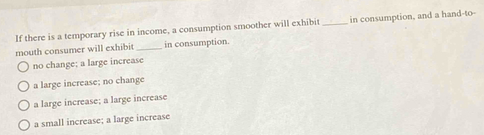 If there is a temporary rise in income, a consumption smoother will exhibit _in consumption, and a hand-to-
mouth consumer will exhibit _in consumption.
no change; a large increase
a large increase; no change
a large increase; a large increase
a small increase; a large increase