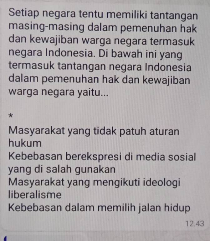 Setiap negara tentu memiliki tantangan
masing-masing dalam pemenuhan hak
dan kewajiban warga negara termasuk
negara Indonesia. Di bawah ini yang
termasuk tantangan negara Indonesia
dalam pemenuhan hak dan kewajiban
warga negara yaitu...
*
Masyarakat yang tidak patuh aturan
hukum
Kebebasan berekspresi di media sosial
yang di salah gunakan
Masyarakat yang mengikuti ideologi
liberalisme
Kebebasan dalam memilih jalan hidup
12.43