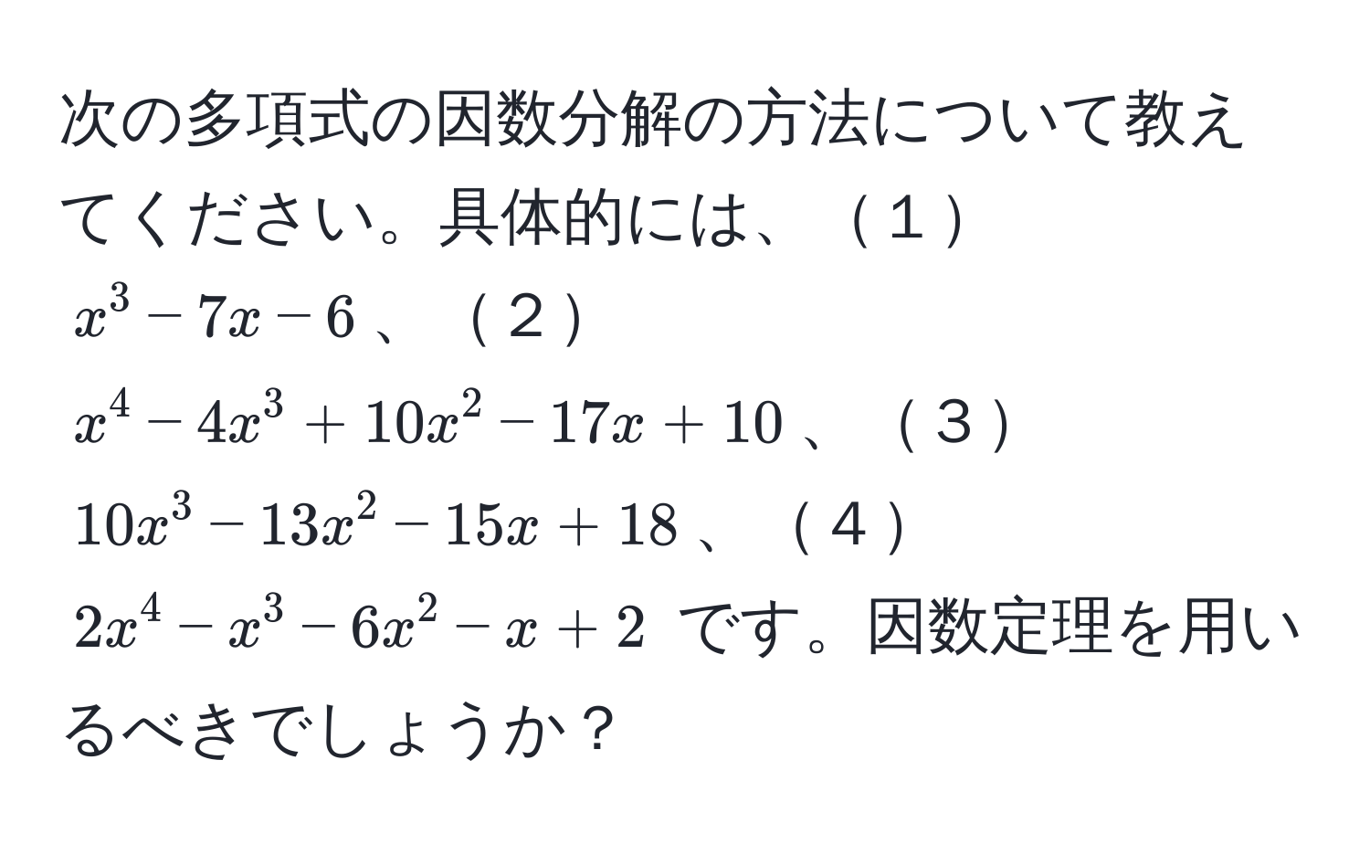 次の多項式の因数分解の方法について教えてください。具体的には、１$x^3 - 7x - 6$、２$x^4 - 4x^3 + 10x^2 - 17x + 10$、３$10x^3 - 13x^2 - 15x + 18$、４$2x^4 - x^3 - 6x^2 - x + 2$ です。因数定理を用いるべきでしょうか？