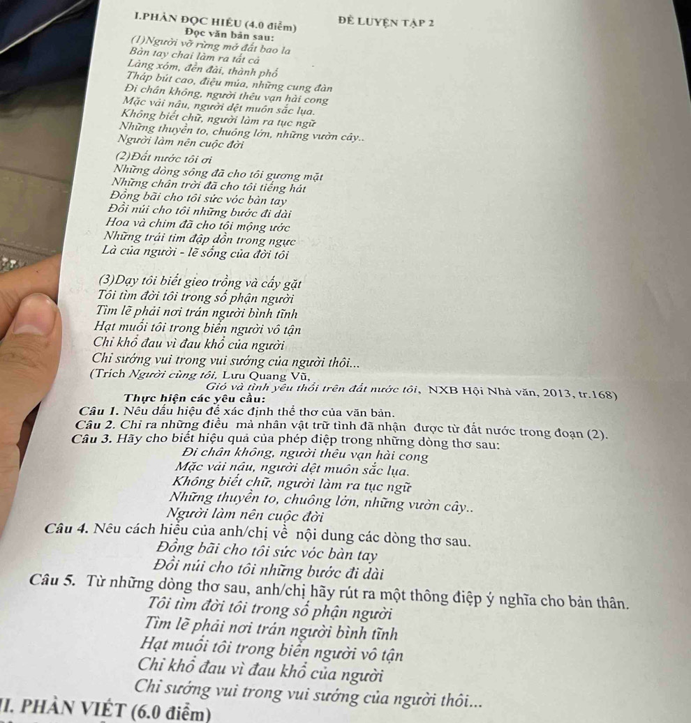 PHÀN ĐỌC HIÊU (4.0 điểm) đề LUyện tập 2
Đọc văn bản sau:
(1)Người vỡ rừng mở đất bao la
Bàn tay chai làm ra tất cả
Làng xóm, đền đài, thành phố
Tháp bút cao, điệu múa, những cung đàn
Đi chân không, người thêu vạn hài cong
Mặc vải nậu, người dệt muôn sắc lụa.
Không biết chữ, người làm ra tục ngữ
Những thuyền to, chuông lớn, những vườn cây..
Người làm nên cuộc đời
(2)Đất nước tôi ơi
Những dòng sông đã cho tôi gương mặt
Những chân trời đã cho tôi tiếng hát
Đồng bãi cho tôi sức vóc bàn tay
Đồi núi cho tôi những bước đi dài
Hoa và chim đã cho tội mộng ước
Những trái tim đập dồn trong ngực
Là của người - lẽ sống của đời tôi
(3)Dạy tôi biết gieo trồng và cấy gặt
Tôi tìm đời tôi trong số phận người
Tìm lẽ phải nơi trán người bình tĩnh
Hạt muối tôi trong biển người vô tận
Chỉ khổ đau vì đau khổ của người
Chi sướng vui trong vui sướng của người thôi...
(Trích Người cùng tôi, Lưu Quang Vũ,
Gió và tình yêu thổi trên đất nước tôi, NXB Hội Nhà văn, 2013, tr.168)
Thực hiện các yêu cầu:
Câu 1. Nêu dấu hiệu để xác định thể thơ của văn bản.
Câu 2. Chỉ ra những điều mà nhân vật trữ tình đã nhận được từ đất nước trong đoạn (2).
Câu 3. Hãy cho biết hiệu quả của phép điệp trong những dòng thơ sau:
Đi chân không, người thêu vạn hài cong
Mặc vải nậu, người dệt muôn sắc lụa.
Không biết chữ, người làm ra tục ngữ
Những thuyền to, chuông lởn, những vườn cây..
Người làm nên cuộc đời
Câu 4. Nêu cách hiểu của anh/chị về nội dung các dòng thơ sau.
Đồng bãi cho tôi sức vóc bàn tay
Đồi núi cho tôi những bước đi dài
Câu 5. Từ những dòng thơ sau, anh/chị hãy rút ra một thông điệp ý nghĩa cho bản thân.
Tôi tìm đời tôi trong sổ phận người
Tìm lẽ phải nơi trán người bình tĩnh
Hạt muổi tôi trong biển người vô tận
Chi khổ đau vì đau khổ của người
Chi sướng vui trong vui sướng của người thôi...
II. PHÀN VIÉT (6.0 điểm)