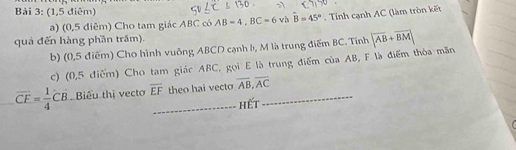 (1,5 điểm) 
a) (0,5 điểm) Cho tam giác ABC có AB=4, BC=6vhat ahat B=45°. Tính cạnh AC (làm tròn kết 
quả đến hàng phần trăm). 
b) (0,5 điểm) Cho hình vuông ABCD cạnh h, M là trung điểm BC. Tính |overline AB+overline BM|
c) (0,5 điểm) Cho tam giác ABC, gọi E là trung điểm của AB, F là điểm thỏa mãn
vector CF= 1/4 CB Biểu thị vecto overline EF _ theo hai vecto overline AB, overline AC _ 
hết