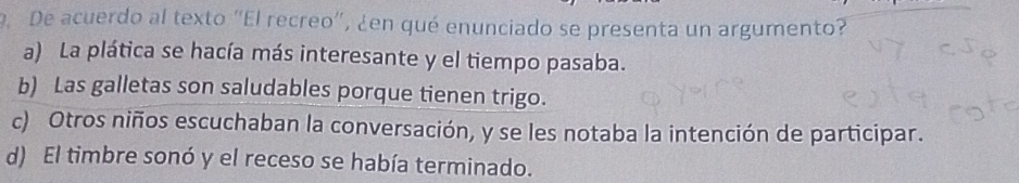 De acuerdo al texto "El recreo", ¿en qué enunciado se presenta un argumento?
a) La plática se hacía más interesante y el tiempo pasaba.
b) Las galletas son saludables porque tienen trigo.
c) Otros niños escuchaban la conversación, y se les notaba la intención de participar.
d) El timbre sonó y el receso se había terminado.