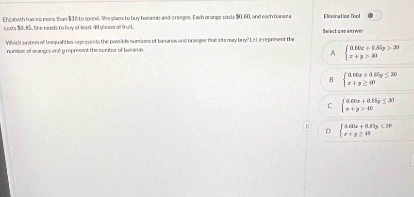 Elizabeth has no more than $30 to spend. She plans to buy bananas and oranges. Each orange costs $0.60, and each banana Elimination Tool
costs $0.85. She needs to buy at least 40 pieces of fruit.
Select one answer
Which system of inequalities represents the possible numbers of bananas and oranges that she may buy? Let æ represent the
number of oranges and y represent the number of bananas.
A beginarrayl 0.60x+0.85y>30 x+y>40endarray.
B beginarrayl 0.60x+0.85y≤ 30 x+y≥ 40endarray.
C beginarrayl 0.60x+0.85y≤ 30 x+y>40endarray.
D beginarrayl 0.60x+0.85y<30 x+y≥ 40endarray.