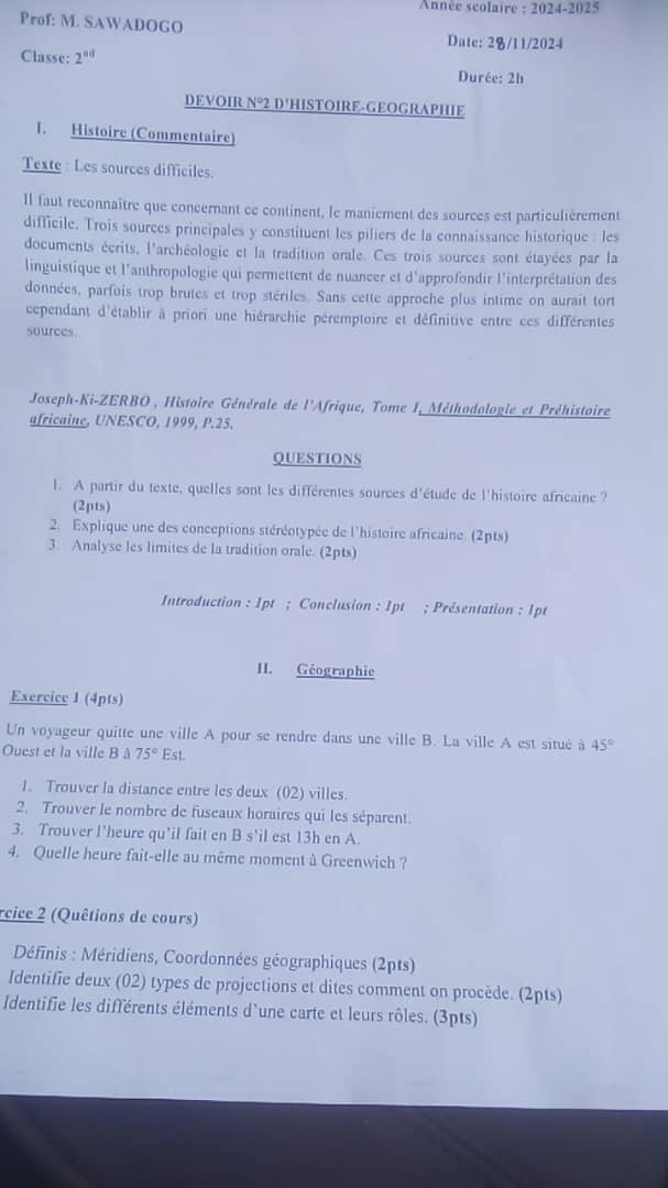 Année scolaire : 2024-2025
Prof: M. SAWADOGO
Date: 2/11/2024
Classe: 2^(nd)
Durée: 2h
DEVOIR N°2 D'HISTOIRE-GEOGRAPHIE
1. Histoire (Commentaire)
Texte : Les sources difficiles.
Il faut reconnaître que concernant ce continent, le maniement des sources est particulièrement
difficile. Trois sources principales y constituent les piliers de la connaissance historique : les
documents écrits, l'archéologie et la tradition orale. Ces trois sources sont étayées par la
linguistique et l'anthropologie qui permettent de nuancer et d'approfondir l'interprétation des
données, parfois trop brutes et trop stériles. Sans cette approche plus intime on aurait tort
cependant d'établir à priori une hiérarchie péremptoire et définitive entre ces différentes
sources.
Joseph-Ki-ZERBO , Histoire Générale de l'Afrique, Tome I, Méthodologie et Préhistoire
africaine, UNESCO, 1999, P.25.
QUESTIONS
1. A partir du texte, quelles sont les différentes sources d'étude de l'histoire africaine ?
(2pts)
2. Explique une des conceptions stéréotypée de l'histoire africaine. (2pts)
3. Analyse les limites de la tradition orale. (2pts)
Introduction : 1pt ; Conclusion : 1pt ; Présentation : 1pt
II. Géographie
Exercice 1 (4pts)
Un voyageur quitte une ville A pour se rendre dans une ville B. La ville A est situé à 45°
Ouest et la ville B à 75°Est.
1. Trouver la distance entre les deux (02) villes.
2. Trouver le nombre de fuseaux horaires qui les séparent.
3. Trouver l'heure qu'il fait en B s'il est 13h en A.
4. Quelle heure fait-elle au même moment à Greenwich ?
rcice 2 (Quêtions de cours)
Définis : Méridiens, Coordonnées géographiques (2pts)
Identifie deux (02) types de projections et dites comment on procède. (2pts)
Identifie les différents éléments d'une carte et leurs rôles. (3pts)