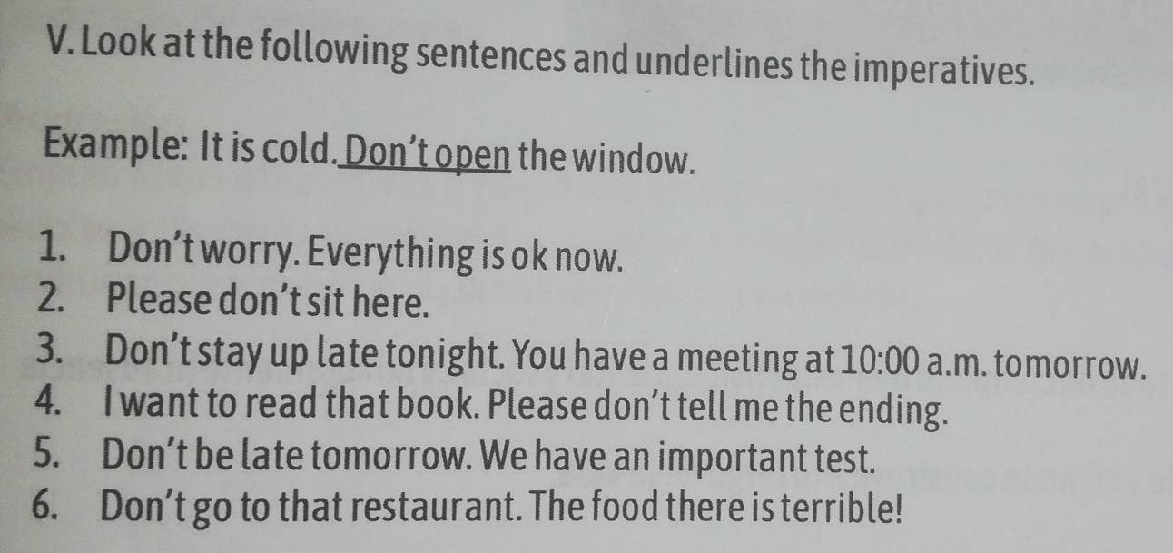 Look at the following sentences and underlines the imperatives. 
Example: It is cold. Don’t open the window. 
1. Don’t worry. Everything is ok now. 
2. Please don’t sit here. 
3. Don’t stay up late tonight. You have a meeting at 10:00 a.m. tomorrow. 
4. I want to read that book. Please don’t tell me the ending. 
5. Don’t be late tomorrow. We have an important test. 
6. Don’t go to that restaurant. The food there is terrible!