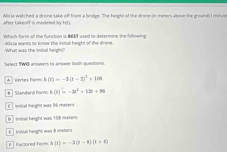 Alicia watched a drone take off from a bridge. The height of the drone (in meters above the ground) t minute
after takeoff is modeled by h(t). 
Which form of the function is BEST used to determine the following:
-Alicia wants to know the initial height of the drone.
-What was the initial height?
Select TWO answers to answer both questions.
A Vertex Form: h(t)=-3(t-2)^2+108
B Standard Form: h(t)=-3t^2+12t+96
C Initial height was 96 meters
D Initial height was 108 meters
E Initial height was 8 meters
FFactored Form: h(t)=-3(t-8)(t+4)