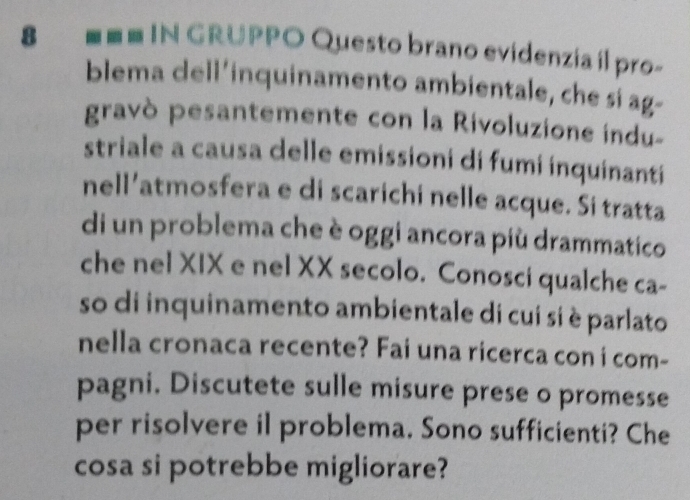 last N GRUPPO Questo brano evidenzía il pro- 
blema dell’inquinamento ambientale, che si ag- 
gravò pesantemente con la Rivoluzione indu- 
striale a causa delle emissioni di fumi inquinanti 
nell’atmosfera e di scarichi nelle acque. Si tratta 
di un problema che è oggi ancora più drammatico 
che nel XIX e nel XX secolo. Conosci qualche ca- 
so di inquinamento ambientale di cui si è parlato 
nella cronaca recente? Fai una ricerca con i com- 
pagni. Discutete sulle misure prese o promesse 
per risolvere il problema. Sono sufficienti? Che 
cosa si potrebbe migliorare?