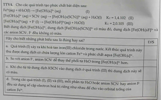 TTV4. Cho các quá trình tạo phức chất bát diện sau:
Fe^(3+)(aq)+6H_2O(l)to [Fe(OH_2)_6]^3+(aq) (I)
[Fe(OH_2)_4]^3* (aq)+SCN^-(aq)to [Fe(OH_2)_5(SCN)]^2* (aq)+H_2O(l) Kc=1,4.102 (II)
[Fe(OH_2)_4]^3* (aq)+F^-(I)to [Fe(OH_2)_3F]^2* (aq)+H_2O(l) Kc=2,0.105 (III)
Biết dung dịch [Fe(OH_2)_6]^3*  , dung djch [Fe(OH_2)_5(SCN)]^2+ có màu đỏ, dung dịch [Fe(OH_2)_5F]^2+ và
các anion SCN·