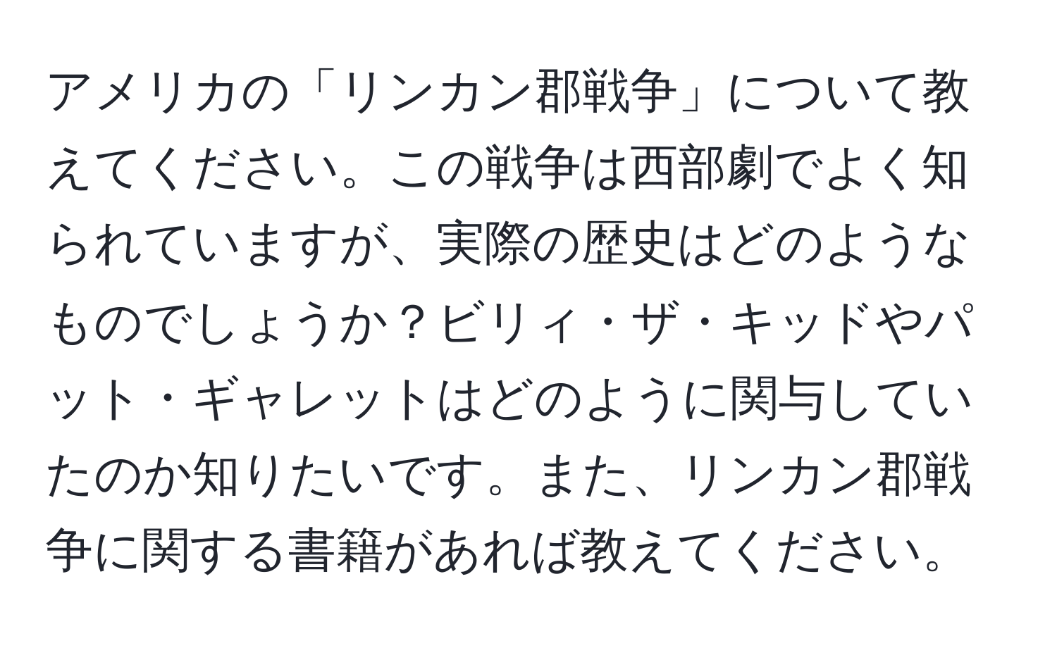 アメリカの「リンカン郡戦争」について教えてください。この戦争は西部劇でよく知られていますが、実際の歴史はどのようなものでしょうか？ビリィ・ザ・キッドやパット・ギャレットはどのように関与していたのか知りたいです。また、リンカン郡戦争に関する書籍があれば教えてください。