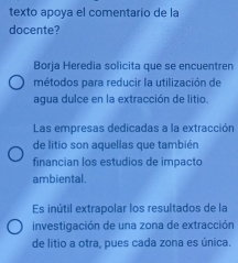 texto apoya el comentario de la 
docente? 
Borja Heredia solicita que se encuentren 
métodos para reducir la utilización de 
agua dulce en la extracción de litio. 
Las empresas dedicadas a la extracción 
de litio son aquellas que también 
financian los estudios de impacto 
ambiental. 
Es inútil extrapolar los resultados de la 
investigación de una zona de extracción 
de litio a otra, pues cada zona es única.