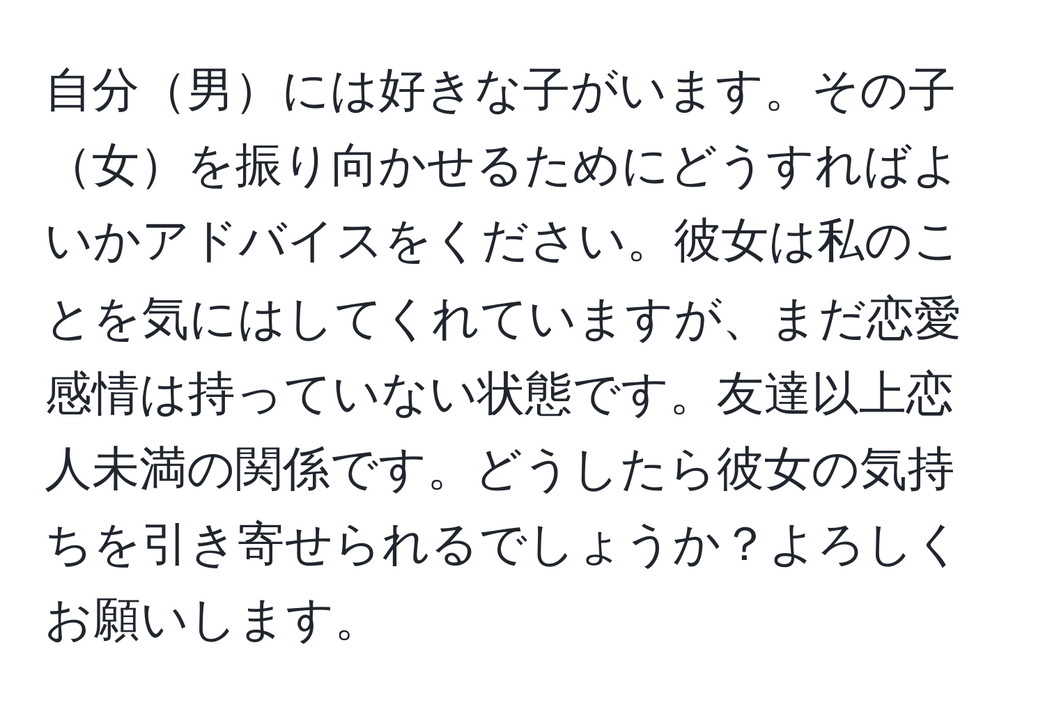 自分男には好きな子がいます。その子女を振り向かせるためにどうすればよいかアドバイスをください。彼女は私のことを気にはしてくれていますが、まだ恋愛感情は持っていない状態です。友達以上恋人未満の関係です。どうしたら彼女の気持ちを引き寄せられるでしょうか？よろしくお願いします。