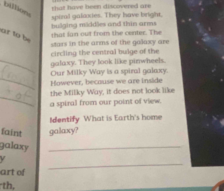 that have been discovered are 
billions 
spiral galaxies. They have bright, 
bulging middles and thin arms 
ar to be 
that fan out from the center. The 
stars in the arms of the galaxy are 
circling the central bulge of the 
_galaxy. They look like pinwheels. 
Our Milky Way is a spiral galaxy. 
_ 
However, because we are inside 
the Milky Way, it does not look like 
_a spiral from our point of view. 
Identify What is Earth's home 
faint galaxy? 
galaxy_ 
V 
art of 
_ 
th,