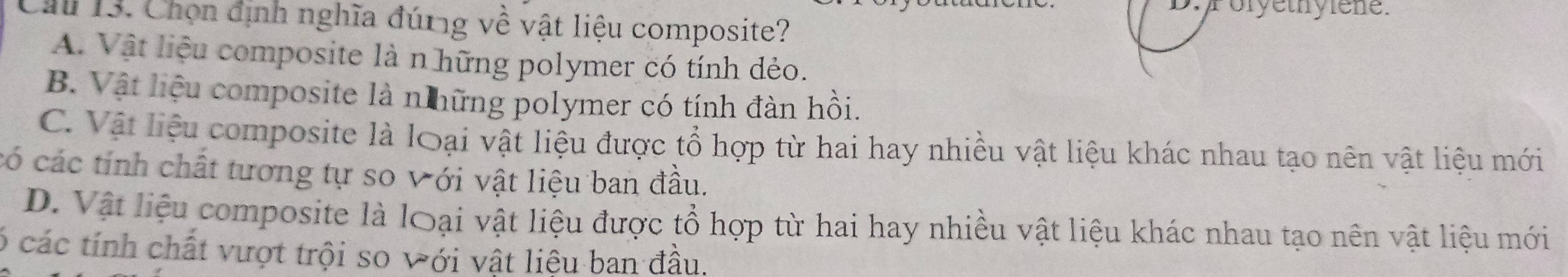 Poryethylene.
Chu 13. Chọn định nghĩa đúng về vật liệu composite?
A. Vật liệu composite là n hững polymer có tính dẻo.
B. Vật liệu composite là n hững polymer có tính đàn hồi.
C. Vật liệu composite là loại vật liệu được tổ hợp từ hai hay nhiều vật liệu khác nhau tạo nên vật liệu mới
có các tính chất tương tự so Với vật liệu ban đầu.
D. Vật liệu composite là loại vật liệu được tổ hợp từ hai hay nhiều vật liệu khác nhau tạo nên vật liệu mới
ó các tính chất vượt trội so với vật liệu ban đầu.