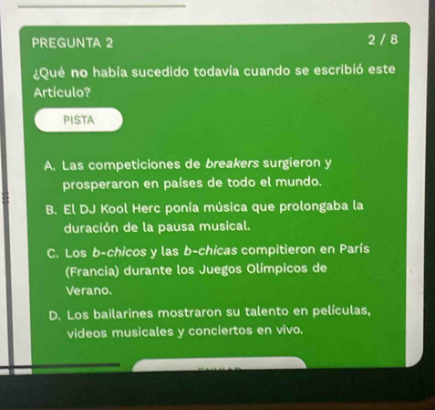 PREGUNTA 2 2 / 8
¿Qué no había sucedido todavía cuando se escribió este
Artículo?
PISTA
A. Las competiciones de breakers surgieron y
prosperaron en países de todo el mundo.
B. El DJ Kool Herc ponía música que prolongaba la
duración de la pausa musical.
C. Los b-chicos y las b-chicas compitieron en París
(Francia) durante los Juegos Olímpicos de
Verano.
D. Los bailarines mostraron su talento en películas,
videos musicales y conciertos en vivo.